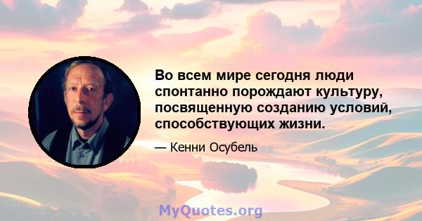 Во всем мире сегодня люди спонтанно порождают культуру, посвященную созданию условий, способствующих жизни.