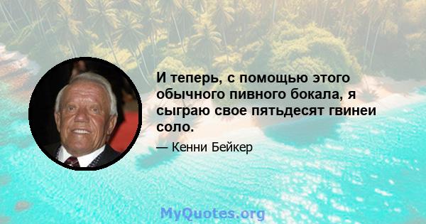 И теперь, с помощью этого обычного пивного бокала, я сыграю свое пятьдесят гвинеи соло.