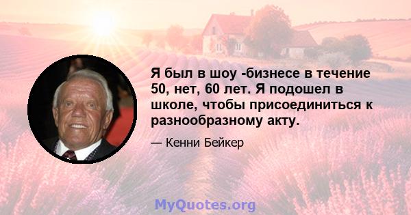 Я был в шоу -бизнесе в течение 50, нет, 60 лет. Я подошел в школе, чтобы присоединиться к разнообразному акту.