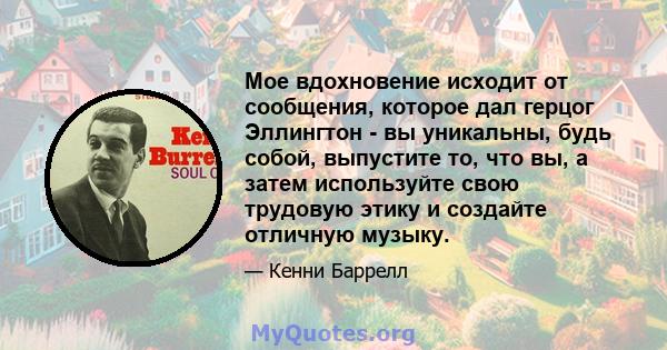 Мое вдохновение исходит от сообщения, которое дал герцог Эллингтон - вы уникальны, будь собой, выпустите то, что вы, а затем используйте свою трудовую этику и создайте отличную музыку.