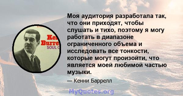 Моя аудитория разработала так, что они приходят, чтобы слушать и тихо, поэтому я могу работать в диапазоне ограниченного объема и исследовать все тонкости, которые могут произойти, что является моей любимой частью