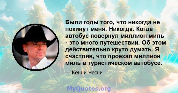 Были годы того, что никогда не покинут меня. Никогда. Когда автобус повернул миллион миль - это много путешествий. Об этом действительно круто думать. Я счастлив, что проехал миллион миль в туристическом автобусе.