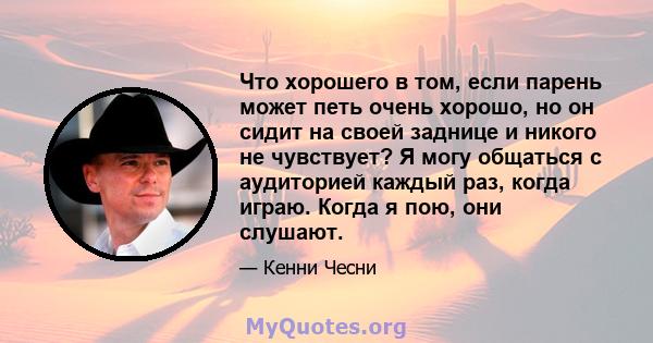 Что хорошего в том, если парень может петь очень хорошо, но он сидит на своей заднице и никого не чувствует? Я могу общаться с аудиторией каждый раз, когда играю. Когда я пою, они слушают.