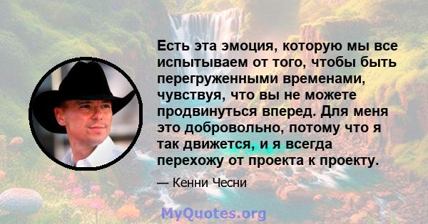 Есть эта эмоция, которую мы все испытываем от того, чтобы быть перегруженными временами, чувствуя, что вы не можете продвинуться вперед. Для меня это добровольно, потому что я так движется, и я всегда перехожу от