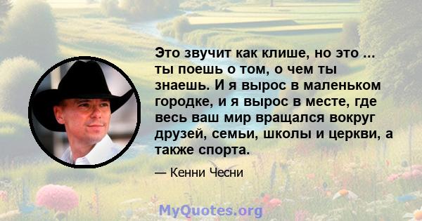 Это звучит как клише, но это ... ты поешь о том, о чем ты знаешь. И я вырос в маленьком городке, и я вырос в месте, где весь ваш мир вращался вокруг друзей, семьи, школы и церкви, а также спорта.