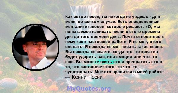 Как автор песен, ты никогда не уйдешь - для меня, во всяком случае. Есть определенный менталитет людей, которые решают: «О, мы попытаемся написать песни с этого времени дня до того времени дня». Почти относитесь к нему