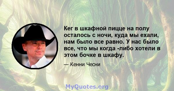 Кег в шкафной пицце на полу осталось с ночи, куда мы ехали, нам было все равно. У нас было все, что мы когда -либо хотели в этом бочке в шкафу.