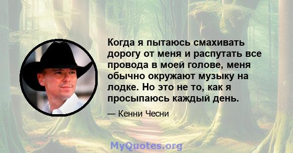 Когда я пытаюсь смахивать дорогу от меня и распутать все провода в моей голове, меня обычно окружают музыку на лодке. Но это не то, как я просыпаюсь каждый день.