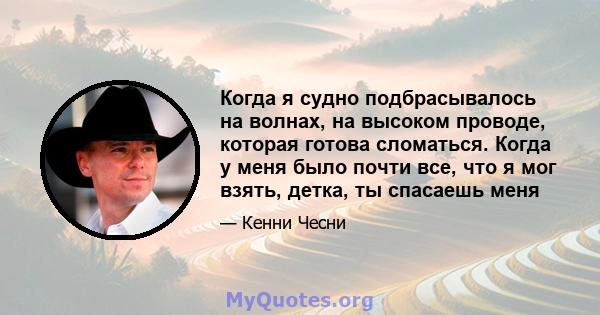 Когда я судно подбрасывалось на волнах, на высоком проводе, которая готова сломаться. Когда у меня было почти все, что я мог взять, детка, ты спасаешь меня