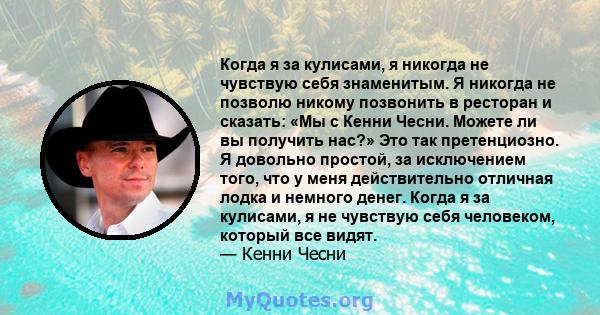 Когда я за кулисами, я никогда не чувствую себя знаменитым. Я никогда не позволю никому позвонить в ресторан и сказать: «Мы с Кенни Чесни. Можете ли вы получить нас?» Это так претенциозно. Я довольно простой, за