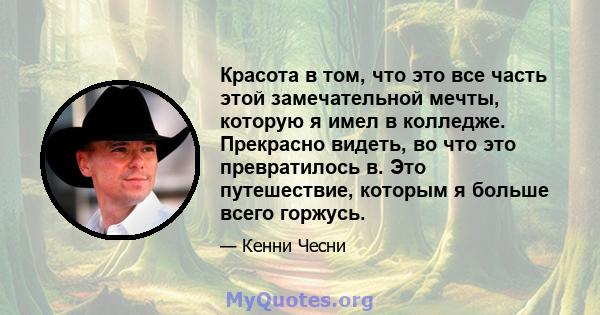 Красота в том, что это все часть этой замечательной мечты, которую я имел в колледже. Прекрасно видеть, во что это превратилось в. Это путешествие, которым я больше всего горжусь.