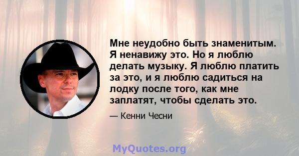 Мне неудобно быть знаменитым. Я ненавижу это. Но я люблю делать музыку. Я люблю платить за это, и я люблю садиться на лодку после того, как мне заплатят, чтобы сделать это.