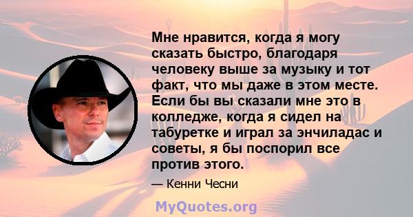 Мне нравится, когда я могу сказать быстро, благодаря человеку выше за музыку и тот факт, что мы даже в этом месте. Если бы вы сказали мне это в колледже, когда я сидел на табуретке и играл за энчиладас и советы, я бы