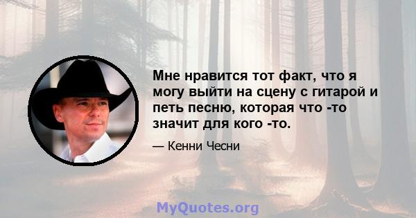 Мне нравится тот факт, что я могу выйти на сцену с гитарой и петь песню, которая что -то значит для кого -то.