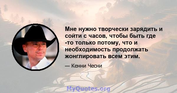 Мне нужно творчески зарядить и сойти с часов, чтобы быть где -то только потому, что и необходимость продолжать жонглировать всем этим.