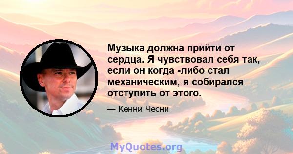 Музыка должна прийти от сердца. Я чувствовал себя так, если он когда -либо стал механическим, я собирался отступить от этого.