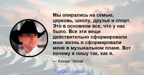 Мы опирались на семью, церковь, школу, друзья и спорт. Это в основном все, что у нас было. Все эти вещи действительно сформировали мою жизнь и сформировали меня в музыкальном плане. Вот почему я пишу так, как я.