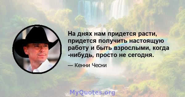 На днях нам придется расти, придется получить настоящую работу и быть взрослыми, когда -нибудь, просто не сегодня.