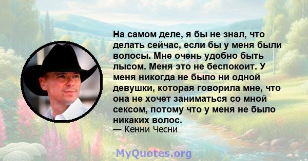 На самом деле, я бы не знал, что делать сейчас, если бы у меня были волосы. Мне очень удобно быть лысом. Меня это не беспокоит. У меня никогда не было ни одной девушки, которая говорила мне, что она не хочет заниматься