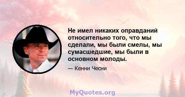 Не имел никаких оправданий относительно того, что мы сделали, мы были смелы, мы сумасшедшие, мы были в основном молоды.