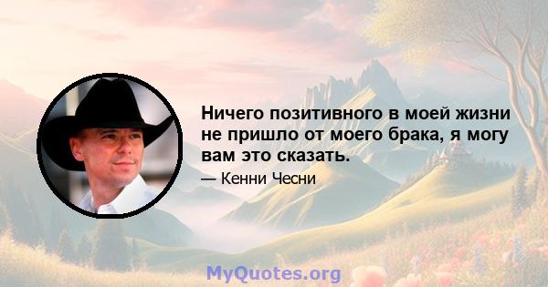 Ничего позитивного в моей жизни не пришло от моего брака, я могу вам это сказать.