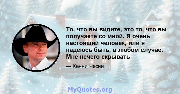 То, что вы видите, это то, что вы получаете со мной. Я очень настоящий человек, или я надеюсь быть, в любом случае. Мне нечего скрывать