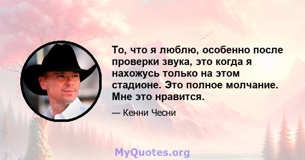 То, что я люблю, особенно после проверки звука, это когда я нахожусь только на этом стадионе. Это полное молчание. Мне это нравится.