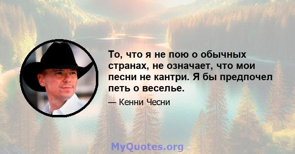 То, что я не пою о обычных странах, не означает, что мои песни не кантри. Я бы предпочел петь о веселье.