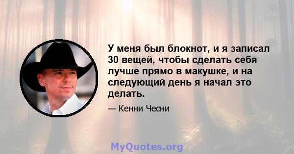 У меня был блокнот, и я записал 30 вещей, чтобы сделать себя лучше прямо в макушке, и на следующий день я начал это делать.