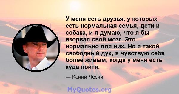 У меня есть друзья, у которых есть нормальная семья, дети и собака, и я думаю, что я бы взорвал свой мозг. Это нормально для них. Но я такой свободный дух, я чувствую себя более живым, когда у меня есть куда пойти.