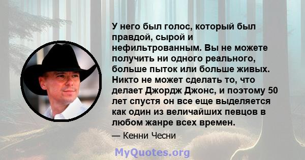 У него был голос, который был правдой, сырой и нефильтрованным. Вы не можете получить ни одного реального, больше пыток или больше живых. Никто не может сделать то, что делает Джордж Джонс, и поэтому 50 лет спустя он