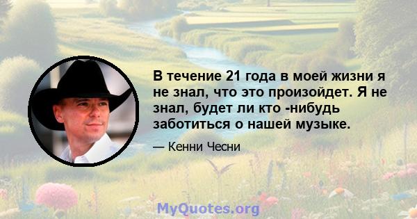 В течение 21 года в моей жизни я не знал, что это произойдет. Я не знал, будет ли кто -нибудь заботиться о нашей музыке.