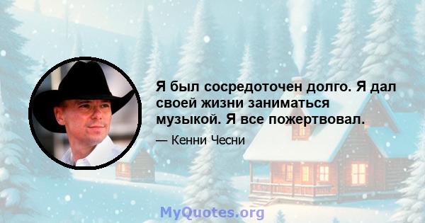 Я был сосредоточен долго. Я дал своей жизни заниматься музыкой. Я все пожертвовал.