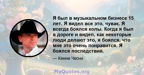 Я был в музыкальном бизнесе 15 лет. Я видел все это, чувак. Я всегда боялся колы. Когда я был в дороге и видел, как некоторые люди делают это, я боялся, что мне это очень понравится. Я боялся последствий.