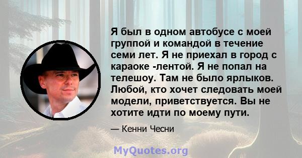 Я был в одном автобусе с моей группой и командой в течение семи лет. Я не приехал в город с караоке -лентой. Я не попал на телешоу. Там не было ярлыков. Любой, кто хочет следовать моей модели, приветствуется. Вы не