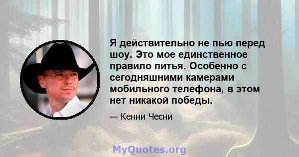 Я действительно не пью перед шоу. Это мое единственное правило питья. Особенно с сегодняшними камерами мобильного телефона, в этом нет никакой победы.