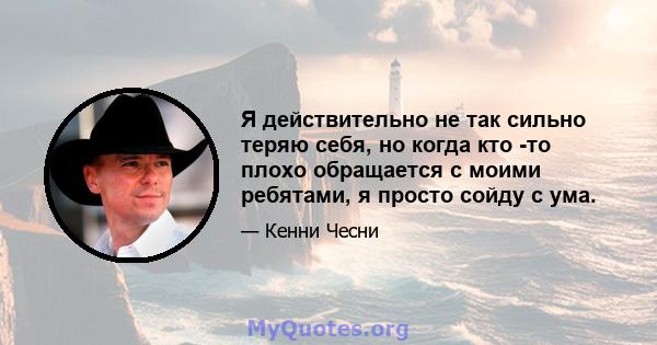 Я действительно не так сильно теряю себя, но когда кто -то плохо обращается с моими ребятами, я просто сойду с ума.