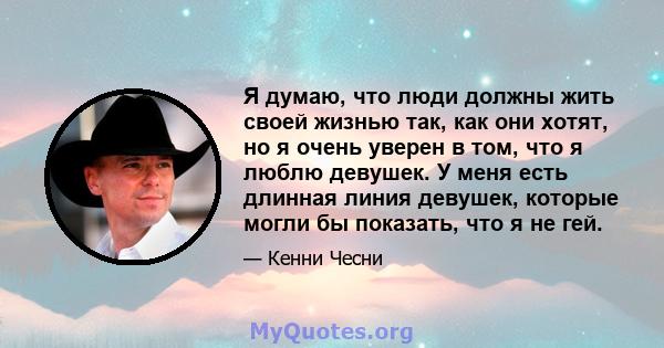 Я думаю, что люди должны жить своей жизнью так, как они хотят, но я очень уверен в том, что я люблю девушек. У меня есть длинная линия девушек, которые могли бы показать, что я не гей.