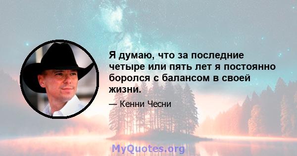 Я думаю, что за последние четыре или пять лет я постоянно боролся с балансом в своей жизни.