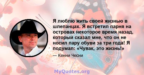 Я люблю жить своей жизнью в шлепанцах. Я встретил парня на островах некоторое время назад, который сказал мне, что он не носил пару обуви за три года! Я подумал: «Чувак, это жизнь!»