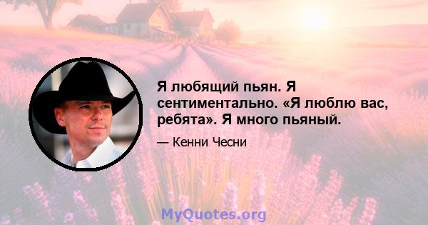 Я любящий пьян. Я сентиментально. «Я люблю вас, ребята». Я много пьяный.