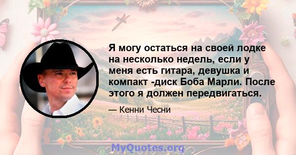 Я могу остаться на своей лодке на несколько недель, если у меня есть гитара, девушка и компакт -диск Боба Марли. После этого я должен передвигаться.