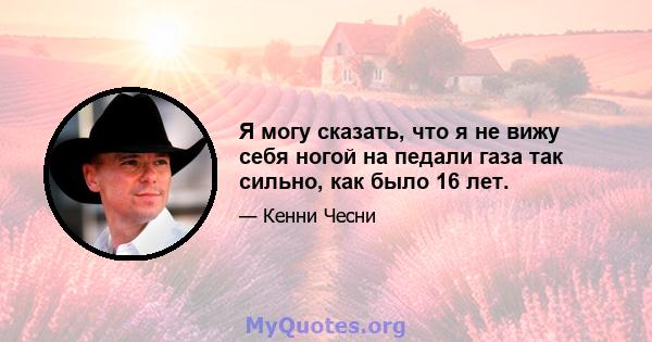 Я могу сказать, что я не вижу себя ногой на педали газа так сильно, как было 16 лет.