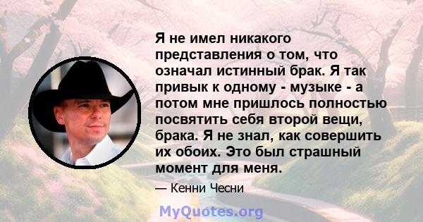 Я не имел никакого представления о том, что означал истинный брак. Я так привык к одному - музыке - а потом мне пришлось полностью посвятить себя второй вещи, брака. Я не знал, как совершить их обоих. Это был страшный