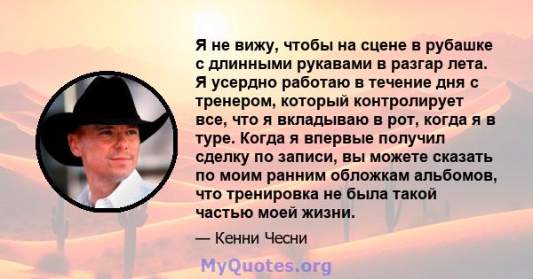 Я не вижу, чтобы на сцене в рубашке с длинными рукавами в разгар лета. Я усердно работаю в течение дня с тренером, который контролирует все, что я вкладываю в рот, когда я в туре. Когда я впервые получил сделку по