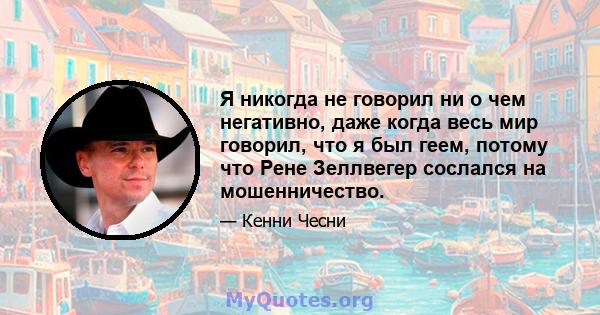 Я никогда не говорил ни о чем негативно, даже когда весь мир говорил, что я был геем, потому что Рене Зеллвегер сослался на мошенничество.