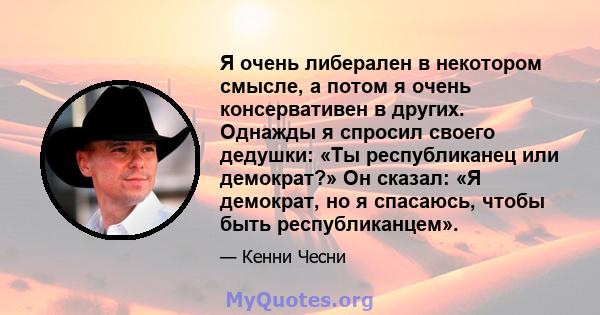 Я очень либерален в некотором смысле, а потом я очень консервативен в других. Однажды я спросил своего дедушки: «Ты республиканец или демократ?» Он сказал: «Я демократ, но я спасаюсь, чтобы быть республиканцем».