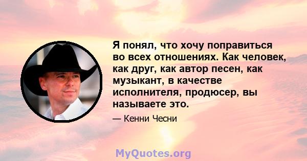 Я понял, что хочу поправиться во всех отношениях. Как человек, как друг, как автор песен, как музыкант, в качестве исполнителя, продюсер, вы называете это.