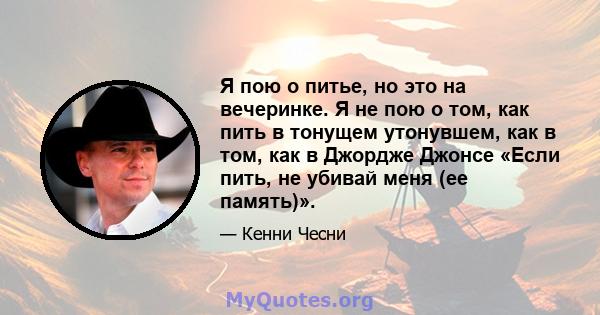 Я пою о питье, но это на вечеринке. Я не пою о том, как пить в тонущем утонувшем, как в том, как в Джордже Джонсе «Если пить, не убивай меня (ее память)».