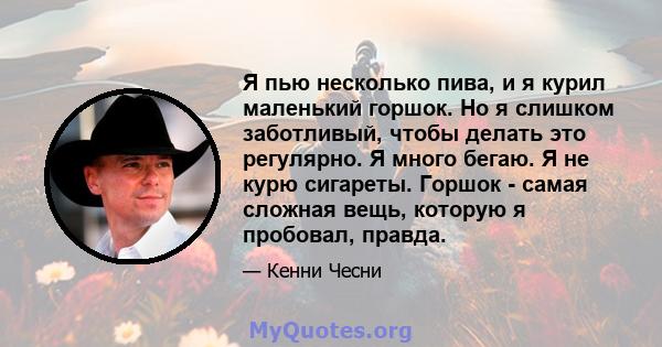 Я пью несколько пива, и я курил маленький горшок. Но я слишком заботливый, чтобы делать это регулярно. Я много бегаю. Я не курю сигареты. Горшок - самая сложная вещь, которую я пробовал, правда.